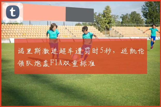 诺里斯激进超车遭罚时5秒，迈凯伦领队炮轰FIA双重标准