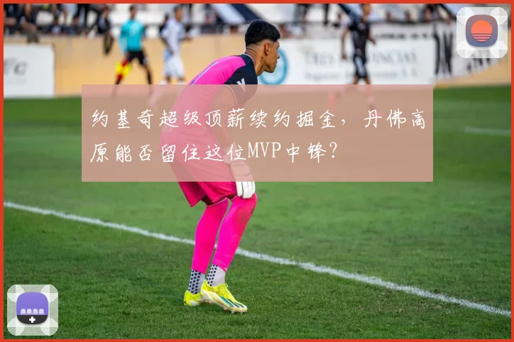 约基奇超级顶薪续约掘金，丹佛高原能否留住这位MVP中锋？