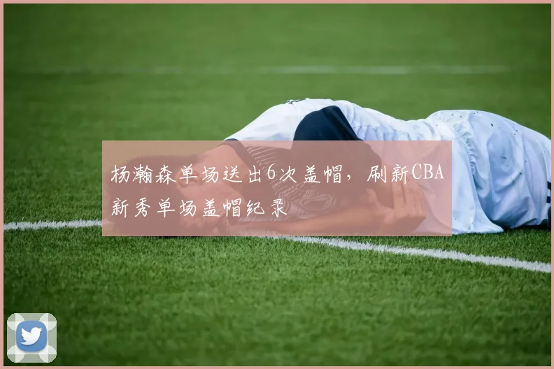 杨瀚森单场送出6次盖帽，刷新CBA新秀单场盖帽纪录